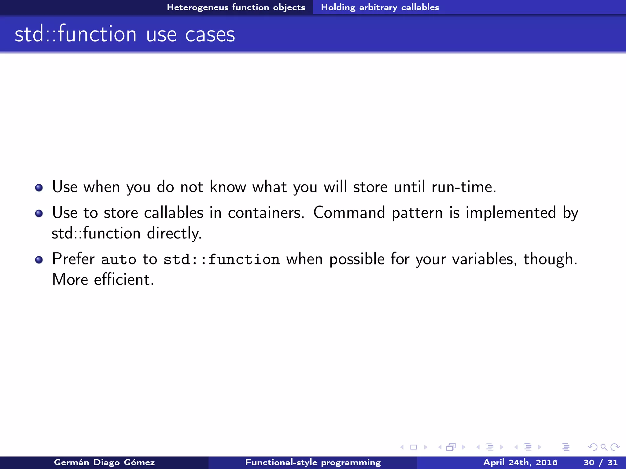 Heterogeneus function objects Holding arbitrary callables
std::function use cases
Use when you do not know what you will store until run-time.
Use to store callables in containers. Command pattern is implemented by
std::function directly.
Prefer auto to std::function when possible for your variables, though.
More eﬃcient.
Germán Diago Gómez Functional-style programming April 24th, 2016 30 / 31
 