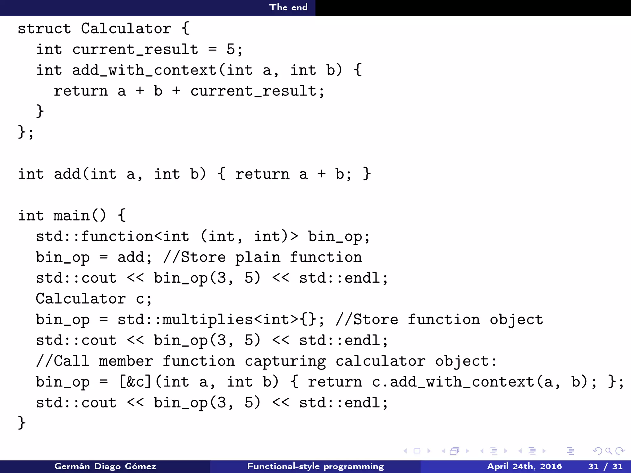 The end
struct Calculator {
int current_result = 5;
int add_with_context(int a, int b) {
return a + b + current_result;
}
};
int add(int a, int b) { return a + b; }
int main() {
std::function<int (int, int)> bin_op;
bin_op = add; //Store plain function
std::cout << bin_op(3, 5) << std::endl;
Calculator c;
bin_op = std::multiplies<int>{}; //Store function object
std::cout << bin_op(3, 5) << std::endl;
//Call member function capturing calculator object:
bin_op = [&c](int a, int b) { return c.add_with_context(a, b); };
std::cout << bin_op(3, 5) << std::endl;
}
Germán Diago Gómez Functional-style programming April 24th, 2016 31 / 31
 