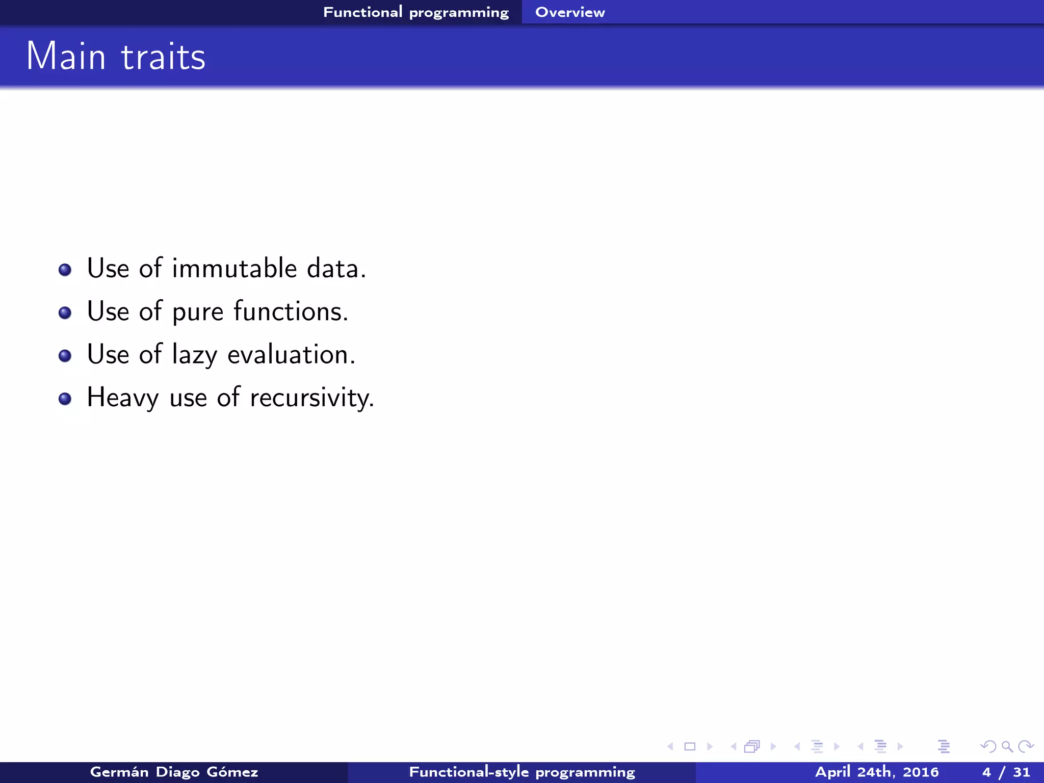 Functional programming Overview
Main traits
Use of immutable data.
Use of pure functions.
Use of lazy evaluation.
Heavy use of recursivity.
Germán Diago Gómez Functional-style programming April 24th, 2016 4 / 31
 