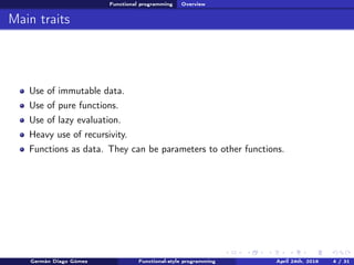 Functional programming Overview
Main traits
Use of immutable data.
Use of pure functions.
Use of lazy evaluation.
Heavy use of recursivity.
Functions as data. They can be parameters to other functions.
Germán Diago Gómez Functional-style programming April 24th, 2016 4 / 31
 