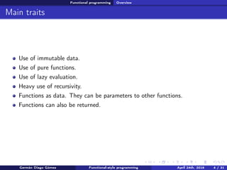 Functional programming Overview
Main traits
Use of immutable data.
Use of pure functions.
Use of lazy evaluation.
Heavy use of recursivity.
Functions as data. They can be parameters to other functions.
Functions can also be returned.
Germán Diago Gómez Functional-style programming April 24th, 2016 4 / 31
 