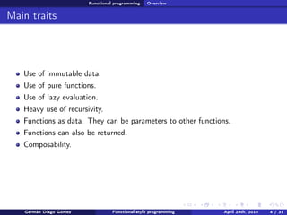 Functional programming Overview
Main traits
Use of immutable data.
Use of pure functions.
Use of lazy evaluation.
Heavy use of recursivity.
Functions as data. They can be parameters to other functions.
Functions can also be returned.
Composability.
Germán Diago Gómez Functional-style programming April 24th, 2016 4 / 31
 