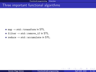 Functional programming Overview
Three important functional algorithms
map → std::transform in STL.
filter → std::remove_if in STL.
reduce → std::accumulate in STL.
Germán Diago Gómez Functional-style programming April 24th, 2016 5 / 31
 