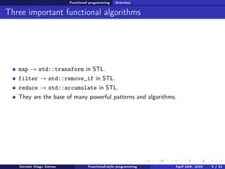 Functional programming Overview
Three important functional algorithms
map → std::transform in STL.
filter → std::remove_if in STL.
reduce → std::accumulate in STL.
They are the base of many powerful patterns and algorithms.
Germán Diago Gómez Functional-style programming April 24th, 2016 5 / 31
 