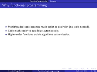 Functional programming Overview
Why functional programming
Multithreaded code becomes much easier to deal with (no locks needed).
Code much easier to parallelize automatically.
Higher-order functions enable algorithms customization.
Germán Diago Gómez Functional-style programming April 24th, 2016 6 / 31
 