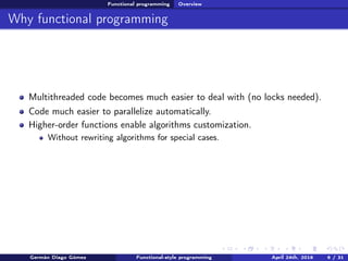 Functional programming Overview
Why functional programming
Multithreaded code becomes much easier to deal with (no locks needed).
Code much easier to parallelize automatically.
Higher-order functions enable algorithms customization.
Without rewriting algorithms for special cases.
Germán Diago Gómez Functional-style programming April 24th, 2016 6 / 31
 