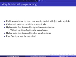 Functional programming Overview
Why functional programming
Multithreaded code becomes much easier to deal with (no locks needed).
Code much easier to parallelize automatically.
Higher-order functions enable algorithms customization.
Without rewriting algorithms for special cases.
Higher order functions enable other useful patterns.
Pure functions: can be memoized.
Germán Diago Gómez Functional-style programming April 24th, 2016 6 / 31
 