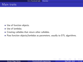 C++ functional style Overview
Main traits
Use of function objects.
Use of lambdas.
Creating callables that return other callables.
Pass function objects/lambdas as parameters, usually to STL algorithms.
Germán Diago Gómez Functional-style programming April 24th, 2016 7 / 31
 