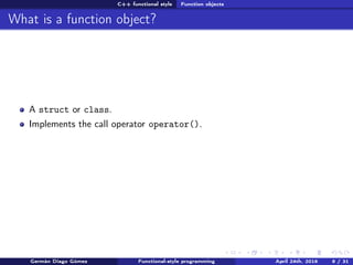 C++ functional style Function objects
What is a function object?
A struct or class.
Implements the call operator operator().
Germán Diago Gómez Functional-style programming April 24th, 2016 8 / 31
 