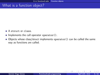 C++ functional style Function objects
What is a function object?
A struct or class.
Implements the call operator operator().
Objects whose class/struct implements operator() can be called the same
way as functions are called.
Germán Diago Gómez Functional-style programming April 24th, 2016 8 / 31
 