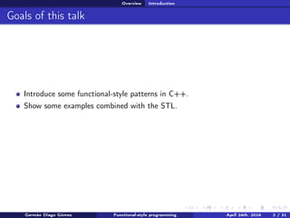 Overview Introduction
Goals of this talk
Introduce some functional-style patterns in C++.
Show some examples combined with the STL.
Germán Diago Gómez Functional-style programming April 24th, 2016 2 / 31
 