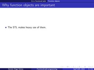 C++ functional style Function objects
Why function objects are important
The STL makes heavy use of them.
Germán Diago Gómez Functional-style programming April 24th, 2016 9 / 31
 