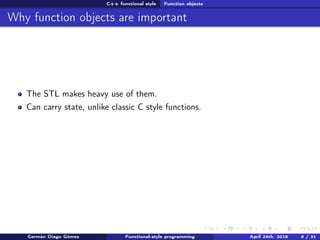 C++ functional style Function objects
Why function objects are important
The STL makes heavy use of them.
Can carry state, unlike classic C style functions.
Germán Diago Gómez Functional-style programming April 24th, 2016 9 / 31
 