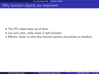C++ functional style Function objects
Why function objects are important
The STL makes heavy use of them.
Can carry state, unlike classic C style functions.
Eﬃcient: Easier to inline than function pointers and pointers to members.
Germán Diago Gómez Functional-style programming April 24th, 2016 9 / 31
 