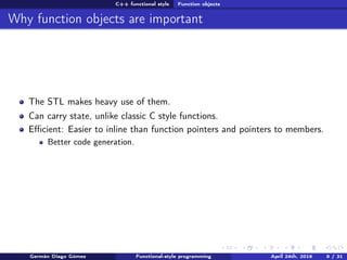 C++ functional style Function objects
Why function objects are important
The STL makes heavy use of them.
Can carry state, unlike classic C style functions.
Eﬃcient: Easier to inline than function pointers and pointers to members.
Better code generation.
Germán Diago Gómez Functional-style programming April 24th, 2016 9 / 31
 