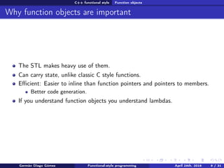 C++ functional style Function objects
Why function objects are important
The STL makes heavy use of them.
Can carry state, unlike classic C style functions.
Eﬃcient: Easier to inline than function pointers and pointers to members.
Better code generation.
If you understand function objects you understand lambdas.
Germán Diago Gómez Functional-style programming April 24th, 2016 9 / 31
 