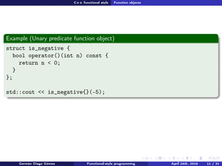 C++ functional style Function objects
Example (Unary predicate function object)
struct is_negative {
bool operator()(int n) const {
return n < 0;
}
};
std::cout << is_negative{}(-5);
Germán Diago Gómez Functional-style programming April 24th, 2016 11 / 31
 