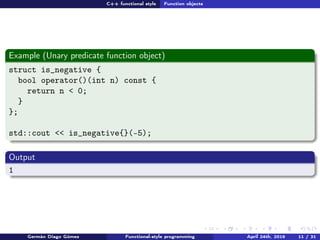C++ functional style Function objects
Example (Unary predicate function object)
struct is_negative {
bool operator()(int n) const {
return n < 0;
}
};
std::cout << is_negative{}(-5);
Output
1
Germán Diago Gómez Functional-style programming April 24th, 2016 11 / 31
 