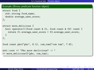 C++ functional style Function objects
Example (Binary predicate function object)
struct food {
std::string food_name;
double average_user_score;
};
struct more_delicious {
bool operator()(food const & f1, food const & f2) const {
return f1.average_user_score > f2.average_user_score;
}
};
food const pho{"pho", 8.1}, com_tam{"com tam", 7.6};
std::cout << "Pho more declicious? -> "
<< more_delicious{}(pho, com_tam);
Germán Diago Gómez Functional-style programming April 24th, 2016 12 / 31
 