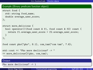 C++ functional style Function objects
Example (Binary predicate function object)
struct food {
std::string food_name;
double average_user_score;
};
struct more_delicious {
bool operator()(food const & f1, food const & f2) const {
return f1.average_user_score > f2.average_user_score;
}
};
food const pho{"pho", 8.1}, com_tam{"com tam", 7.6};
std::cout << "Pho more declicious? -> "
<< more_delicious{}(pho, com_tam);
Output
Pho more declicious? -> 1
Germán Diago Gómez Functional-style programming April 24th, 2016 12 / 31
 