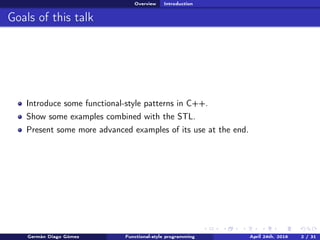 Overview Introduction
Goals of this talk
Introduce some functional-style patterns in C++.
Show some examples combined with the STL.
Present some more advanced examples of its use at the end.
Germán Diago Gómez Functional-style programming April 24th, 2016 2 / 31
 