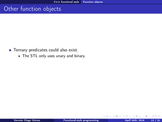 C++ functional style Function objects
Other function objects
Ternary predicates could also exist.
The STL only uses unary and binary.
Germán Diago Gómez Functional-style programming April 24th, 2016 13 / 31
 