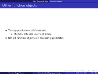 C++ functional style Function objects
Other function objects
Ternary predicates could also exist.
The STL only uses unary and binary.
Not all function objects are necessarily predicates.
Germán Diago Gómez Functional-style programming April 24th, 2016 13 / 31
 