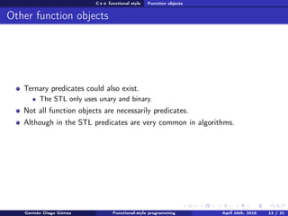 C++ functional style Function objects
Other function objects
Ternary predicates could also exist.
The STL only uses unary and binary.
Not all function objects are necessarily predicates.
Although in the STL predicates are very common in algorithms.
Germán Diago Gómez Functional-style programming April 24th, 2016 13 / 31
 