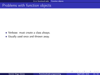 C++ functional style Function objects
Problems with function objects
Verbose: must create a class always.
Usually used once and thrown away.
Germán Diago Gómez Functional-style programming April 24th, 2016 15 / 31
 