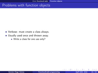 C++ functional style Function objects
Problems with function objects
Verbose: must create a class always.
Usually used once and thrown away.
Write a class for one use only?
Germán Diago Gómez Functional-style programming April 24th, 2016 15 / 31
 