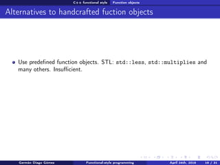 C++ functional style Function objects
Alternatives to handcrafted fuction objects
Use predeﬁned function objects. STL: std::less, std::multiplies and
many others. Insuﬃcient.
Germán Diago Gómez Functional-style programming April 24th, 2016 16 / 31
 