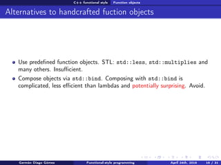 C++ functional style Function objects
Alternatives to handcrafted fuction objects
Use predeﬁned function objects. STL: std::less, std::multiplies and
many others. Insuﬃcient.
Compose objects via std::bind. Composing with std::bind is
complicated, less eﬃcient than lambdas and potentially surprising. Avoid.
Germán Diago Gómez Functional-style programming April 24th, 2016 16 / 31
 