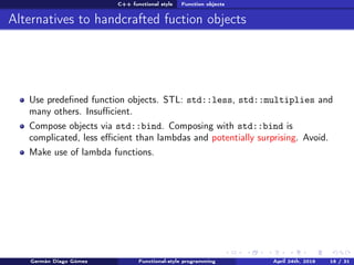 C++ functional style Function objects
Alternatives to handcrafted fuction objects
Use predeﬁned function objects. STL: std::less, std::multiplies and
many others. Insuﬃcient.
Compose objects via std::bind. Composing with std::bind is
complicated, less eﬃcient than lambdas and potentially surprising. Avoid.
Make use of lambda functions.
Germán Diago Gómez Functional-style programming April 24th, 2016 16 / 31
 