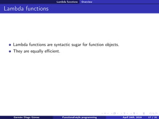 Lambda functions Overview
Lambda functions
Lambda functions are syntactic sugar for function objects.
They are equally eﬃcient.
Germán Diago Gómez Functional-style programming April 24th, 2016 17 / 31
 