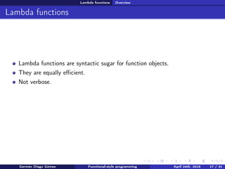 Lambda functions Overview
Lambda functions
Lambda functions are syntactic sugar for function objects.
They are equally eﬃcient.
Not verbose.
Germán Diago Gómez Functional-style programming April 24th, 2016 17 / 31
 