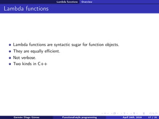 Lambda functions Overview
Lambda functions
Lambda functions are syntactic sugar for function objects.
They are equally eﬃcient.
Not verbose.
Two kinds in C++
Germán Diago Gómez Functional-style programming April 24th, 2016 17 / 31
 