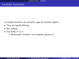 Lambda functions Overview
Lambda functions
Lambda functions are syntactic sugar for function objects.
They are equally eﬃcient.
Not verbose.
Two kinds in C++
Monomorphic lambdas: non-templated operator().
Germán Diago Gómez Functional-style programming April 24th, 2016 17 / 31
 