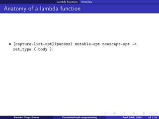 Lambda functions Overview
Anatomy of a lambda function
[capture-list-opt](params) mutable-opt noexcept-opt ->
ret_type { body }.
Germán Diago Gómez Functional-style programming April 24th, 2016 18 / 31
 