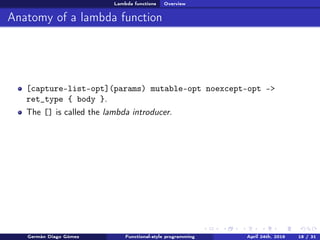 Lambda functions Overview
Anatomy of a lambda function
[capture-list-opt](params) mutable-opt noexcept-opt ->
ret_type { body }.
The [] is called the lambda introducer.
Germán Diago Gómez Functional-style programming April 24th, 2016 18 / 31
 