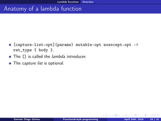 Lambda functions Overview
Anatomy of a lambda function
[capture-list-opt](params) mutable-opt noexcept-opt ->
ret_type { body }.
The [] is called the lambda introducer.
The capture list is optional.
Germán Diago Gómez Functional-style programming April 24th, 2016 18 / 31
 