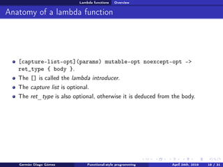 Lambda functions Overview
Anatomy of a lambda function
[capture-list-opt](params) mutable-opt noexcept-opt ->
ret_type { body }.
The [] is called the lambda introducer.
The capture list is optional.
The ret_type is also optional, otherwise it is deduced from the body.
Germán Diago Gómez Functional-style programming April 24th, 2016 18 / 31
 