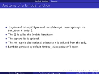 Lambda functions Overview
Anatomy of a lambda function
[capture-list-opt](params) mutable-opt noexcept-opt ->
ret_type { body }.
The [] is called the lambda introducer.
The capture list is optional.
The ret_type is also optional, otherwise it is deduced from the body.
Lambdas generate by default lambda_class::operator() const.
Germán Diago Gómez Functional-style programming April 24th, 2016 18 / 31
 