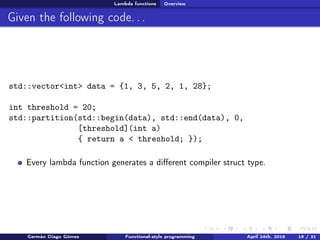 Lambda functions Overview
Given the following code. . .
std::vector<int> data = {1, 3, 5, 2, 1, 28};
int threshold = 20;
std::partition(std::begin(data), std::end(data), 0,
[threshold](int a)
{ return a < threshold; });
Every lambda function generates a diﬀerent compiler struct type.
Germán Diago Gómez Functional-style programming April 24th, 2016 19 / 31
 
