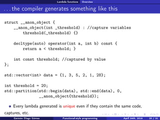 Lambda functions Overview
. . . the compiler generates something like this
struct __anon_object {
__anon_object(int _threshold) : //capture variables
threshold(_threshold) {}
decltype(auto) operator(int a, int b) const {
return a < threshold; }
int const threshold; //captured by value
};
std::vector<int> data = {1, 3, 5, 2, 1, 28};
int threshold = 20;
std::partition(std::begin(data), std::end(data), 0,
__anon_object{threshold});
Every lambda generated is unique even if they contain the same code,
captures, etc.
Germán Diago Gómez Functional-style programming April 24th, 2016 20 / 31
 