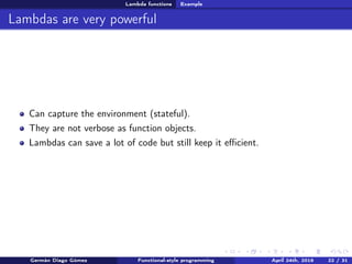 Lambda functions Example
Lambdas are very powerful
Can capture the environment (stateful).
They are not verbose as function objects.
Lambdas can save a lot of code but still keep it eﬃcient.
Germán Diago Gómez Functional-style programming April 24th, 2016 22 / 31
 