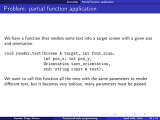 Examples Partial function application
Problem: partial function application
We have a function that renders some text into a target screen with a given size
and orientation.
void render_text(Screen & target, int font_size,
int pos_x, int pos_y,
Orientation text_orientation,
std::string const & text);
We want to call this function all the time with the same parameters to render
diﬀerent text, but it becomes very tedious: many parameters must be passed.
Germán Diago Gómez Functional-style programming April 24th, 2016 23 / 31
 