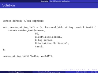 Examples Partial function application
Solution
Screen screen; //Non-copyable
auto render_at_top_left = [=, &screen](std::string const & text) {
return render_text(screen,
80,
k_left_side_screen,
k_top_screen,
Orientation::Horizontal,
text);
};
render_at_top_left("Hello, world!");
Germán Diago Gómez Functional-style programming April 24th, 2016 24 / 31
 