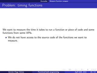 Examples Measure function wrapper
Problem: timing functions
We want to measure the time it takes to run a function or piece of code and some
functions from some APIs.
We do not have access to the source code of the functions we want to
measure.
Germán Diago Gómez Functional-style programming April 24th, 2016 25 / 31
 
