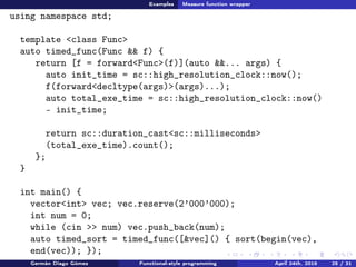 Examples Measure function wrapper
using namespace std;
template <class Func>
auto timed_func(Func && f) {
return [f = forward<Func>(f)](auto &&... args) {
auto init_time = sc::high_resolution_clock::now();
f(forward<decltype(args)>(args)...);
auto total_exe_time = sc::high_resolution_clock::now()
- init_time;
return sc::duration_cast<sc::milliseconds>
(total_exe_time).count();
};
}
int main() {
vector<int> vec; vec.reserve(2’000’000);
int num = 0;
while (cin >> num) vec.push_back(num);
auto timed_sort = timed_func([&vec]() { sort(begin(vec),
end(vec)); });
Germán Diago Gómez Functional-style programming April 24th, 2016 25 / 31
 
