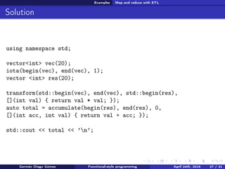Examples Map and reduce with STL
Solution
using namespace std;
vector<int> vec(20);
iota(begin(vec), end(vec), 1);
vector <int> res(20);
transform(std::begin(vec), end(vec), std::begin(res),
[](int val) { return val * val; });
auto total = accumulate(begin(res), end(res), 0,
[](int acc, int val) { return val + acc; });
std::cout << total << ’n’;
Germán Diago Gómez Functional-style programming April 24th, 2016 27 / 31
 